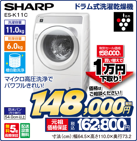 ドラム式洗濯乾燥機 SHARP ES-K11 C マイクロ高圧洗浄でパワフルきれい！ ion 洗濯容量 11.0kg 乾燥容量 6.0 kg 槽自動洗浄 防水バン（内寸奥行）54.0cm以上 無料5年長期保証 配送設置無料 税別セール価格158,000円 ⇒ 買い替えで1万円下取り！ ⇒ 価格はご相談ください！ 税別148,000円 元祖価格保証 税込162,800円 寸法（cm）：幅64.5×高さ110.0×奥行73.2