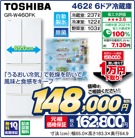 462L 6ドア冷蔵庫 TOSHIBA GR-W460FK 「うるおい冷気」で乾燥を防いで風味と食感をキープ 自動製氷 除菌 冷咸室：237L 冷凍室：122L 野菜室：103L 省エネ評価：★★★3.6 目標年度2021年 省エネ達成率100％ 年間平均電気代（円／年）約7,130円 無料10年長期保証 配送設置無料 税別セール価格158,000円 ⇒ 買い替えで1万円下取り！ ⇒ 価格はご相談ください！ 税別148,000円 元祖価格保証 税込162,800円 寸法（cm）：幅65.0×高さ183.3×奥行64.9