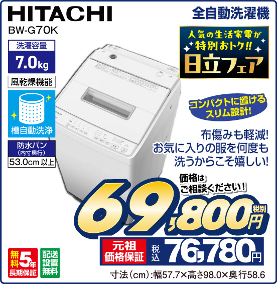 全自動洗濯機 HITACHI BW-G70K 人気の生活家電が特別おトク！！ 日立フェア コンパクトに置けるスリム設計！ 布傷みも軽減！ お気に入りの服を何度も洗うからこそ嬉しい！ 洗濯容量 7.0kg 風乾燥機能 槽自動洗浄 防水バン（内寸奥行）53.0cm以上 無料5年長期保証 配送設置無料 価格はご相談ください！ 税別69,800円 元祖価格保証 税込76,780円 寸法（cm）：幅57.7×高さ98.0×奥行58.6