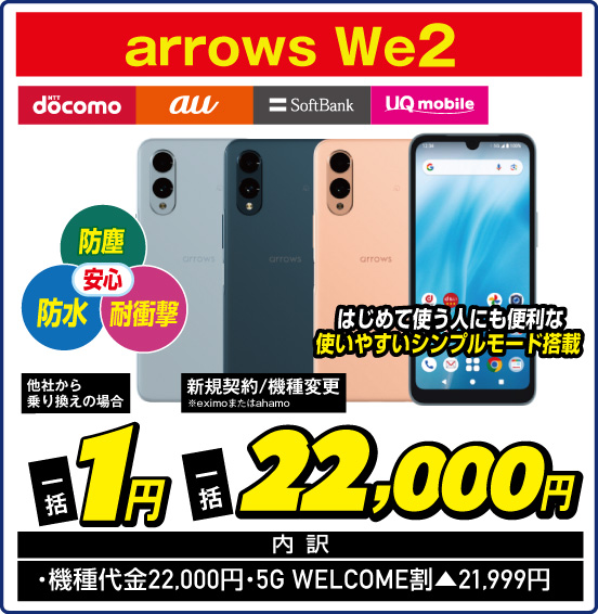 arrows We2 NTT docomo au SoftBank UQ mobile 防塵 防水 耐衝撃 安心 はじめて使う人にも便利な使いやすいシンプルモード搭載 他社から乗り換えの場合 一括1円 新規契約／機種変更 ※eximoまたはahamo 一括22,000円 内訳： ・機種代金22,000円 ・5G WELCOM割▲21,999円