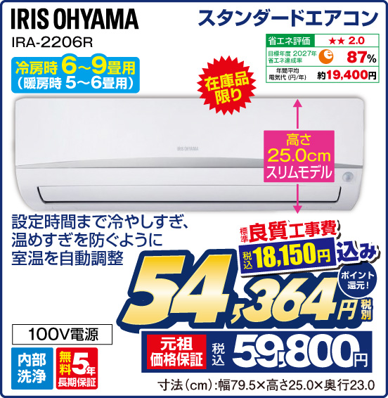 スタンダードエアコン IRIS OHYAMA IRA-2206R 冷房時6～9畳用（暖房時5～6畳用） 在庫品限り 高さ25.0cmスリムモデル 設定時間まで冷やしすぎ、温めすぎを防ぐように室温を自動調整 省エネ評価：★★2.0 目標年度2027年 省エネ達成率87％ 年間平均電気代（円／年）約19,400円 100V電源 内部洗浄 無料5年長期保証 標準良質工事費 税込18,150円込み 税別54,364円 元祖価格保証 税込59,800円 ポイント還元！ 寸法（cm）：幅79.5×高さ25.0×奥行23.0