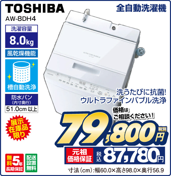 全自動洗濯機 TOSHIBA AW-8DH4 洗うたびに抗菌！ ウルトラファインバブル洗浄 展示在庫品限り 洗濯容量 8.0kg 風乾燥機能 槽自動洗浄 防水バン（内寸奥行）51.0cm以上 無料5年長期保証 配送設置無料 価格はご相談ください！ 税別79,800円 元祖価格保証 税込87,780円 寸法（cm）：幅60.0×高さ98.0×奥行56.9