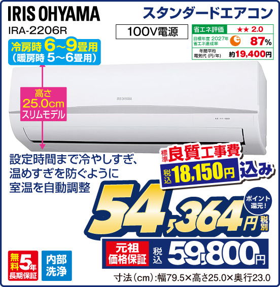 スタンダードエアコン IRIS OHYAMA IRA-2206R 冷房時 6～9畳用（暖房時 5～6畳用） 設定時間まで冷やしすぎ、温めすぎを防ぐように室温を自動調整 高さ25.0cmスリムモデル 100V電源 省エネ評価：★★2.0 目標年度2027年 省エネ達成率87％ 年間平均電気代（円／年）約19,400円 無料5年長期保証 内部洗浄 標準良質工事費 税込18,150円込み ⇒ 税別54,364円 元祖価格保証 税込59,800円 ポイント還元！ 寸法（cm）：幅79.5×高さ25.0×奥行23.0