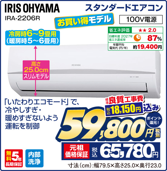 スタンダードエアコン IRIS OHYAMA IRA-2206R 冷房時6～9畳用（暖房時5〜6畳用） お買い得モデル 「いたわりエコモード」で、冷やしすぎ・暖めすぎないよう運転を制御 高さ25.0cmスリムモデル 100V電源 省エネ評価：★★2.0 目標年度2027年 省エネ達成率87％ 年間平均電気代（円／年）約19,400円 無料5年長期保証 内部洗浄 標準良質工事費 税込18,150円 込み ⇒ 税別59,800円 元祖価格保証 税込65,780円 ポイント還元！ 寸法（cm）：幅79.5×高さ25.0×奥行23.0