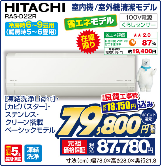 室内機／室外機清潔モデル HITACHI RAS-D22R 冷房時6～9畳用 （暖房時5〜6畳用） 省エネモデル 在庫限り ［凍結洗浄Light］・［カビバスター］・ステンレス・クリーン搭載ベーシックモデル 100V電源 くらしセンサー 省エネ評価：★★2.0 目標年度2027年 省エネ達成率87％ 年間平均電気代（円／年）約19,400円 無料5年長期保証 凍結洗浄 標準良質工事費 税込18,150円 込み ⇒ 税別79,800円 元祖価格保証 税込87,780円 ポイント還元！ 寸法（cm）：幅78.0×高さ28.0×奥行21.8