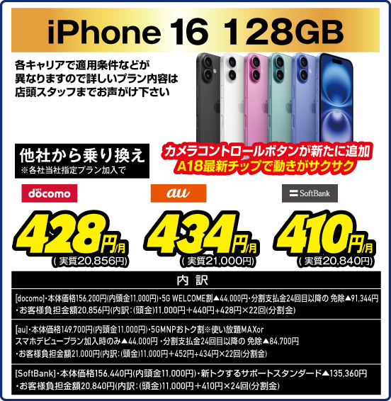 iPhone 16 128GB カメラコントロールボタンが新たに追加 A18最新チップで動きがサクサク 各キャリアで適用条件などが異なりますので詳しいプラン内容は店頭スタッフまでお声がけ下さい 他社から乗り換え ※各社当社指定ブラン加入で NTTdocomo 428円／月（実質20,856円） au 434円／月（実質21,000円） SoftBank 410円／月（実質20,840円） 内訳：［docomo］・本体価格156,200円（内頭金11,000円） ・5G WELCOME割▲44,000円・分割支払金24回目以降の免除▲91,344円 ・お客様負担金額20,856円（内訳：（頭金）11,000円＋440円＋428円×22回（分割金）） ［au］・本体価格149,700円（内頭金11,000円）・5GMNPおトク割※使い放題MAXorスマホデビュープラン加入時のみ▲44,000円 ・分割支払金24回目以降の免除▲84,700円 ・お客様負担金額21,000円（内訳：（頭金）11,000円＋452円＋434円×22回（分割金）） ［SoftBank］・本体価格156,440円（内頭金11,000円） ・新トクするサポートスタンダード▲135,360円 ・お客様負担金額20,840円（内訳：（頭金）11,000円＋410円×24回（分割金））
