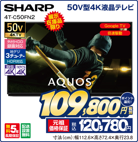 50V型4K液晶テレビ AQUOS SHARP 4T-C50FN2 展示在庫品限り Google TV 倍速駆動 50v4KTV 外付HDD録画対応 地デジ3チューナー HDR対応 BS4K 110°CS4K 無料5年長期保証 配送設置無料 税別109,800円 元祖価格保証 税込120,780円 ポイント還元！ 寸法（cm）：幅112.6×高さ72.4×奥行23.8