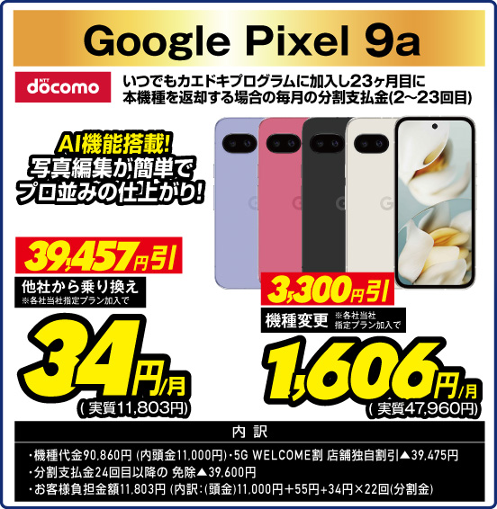Google Pixel 9a NTT docomo AI機能搭載！ 写真編集が簡単でプロ並みの仕上がり！ いつでもカエドキプログラムに加入し23ヶ月目に本機種を返却する場合の毎月の分割支払金（2～23回目） 他社から乗り換え ※各社当社指定プラン加入で 39,457円引  34円／月（実質11,803円） 機種変更 ※各社当社指定プラン加入で 3,300円引 1,606円／月（実質47,960円）