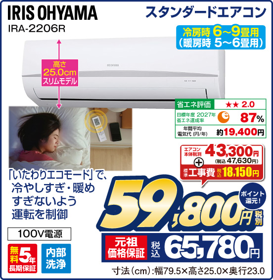 スタンダードエアコン IRIS OHYAMA IRA-2206R 冷房時 6～9畳用（暖房時 5〜6畳用） 高さ25.0cmスリムモデル 「いたわりエコモード」で、冷やしすぎ・暖めすぎないよう運転を制御 エアコン本体 税別43,300円（税込47,630円） ＋ 標準工事費 税込18,150円 ⇒ 税別59,800円 元祖価格保証 税込65,780円 ポイント還元！