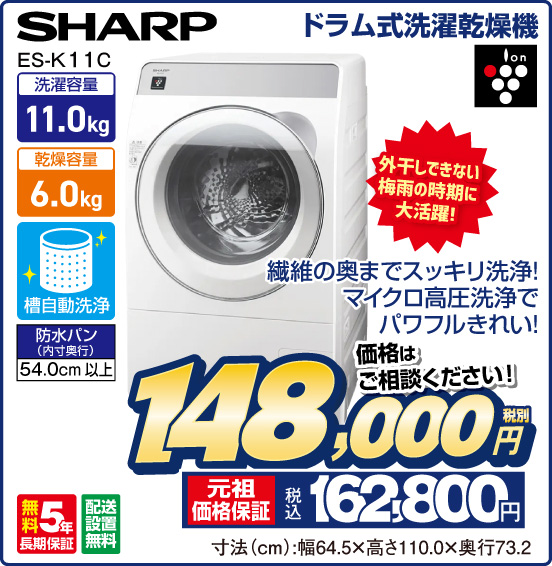 ドラム式洗濯乾燥機 SHARP ES-K11C 外干しできない梅雨の時期に大活躍！ 繊維の奥までスッキリ洗浄！ マイクロ高圧洗浄でパワフルきれい！ 洗濯容量11.0kg 乾燥容量6.0kg 槽自動洗浄 防水パン（内寸奥行）54.0cm以上 ion 無料5年長期保証 配送設置無料 価格はご相談ください！ 税別148,000円 元祖価格保証 税込162,800円 寸法（cm）：幅64.5×高さ110.0×奥行73.2