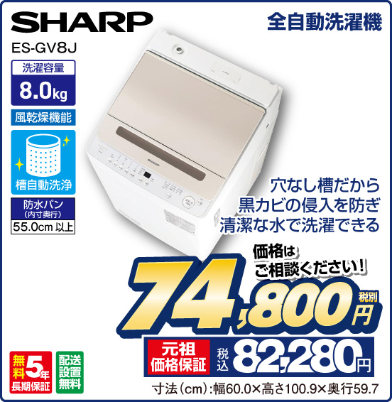 全自動洗濯機 SHARP ES-GV8J 穴なし槽だから黒カビの侵入を防ぎ 清潔な水で洗濯できる 洗濯容量8.0kg 風乾燥機能 槽自動洗浄 防水パン（内寸奥行）55.0cm以上 無料5年長期保証 配送設置無料 価格はご相談ください！ 税別74,800円 元祖価格保証 税込82,280円 寸法（cm）：幅60.0×高さ100.9×奥行59.7