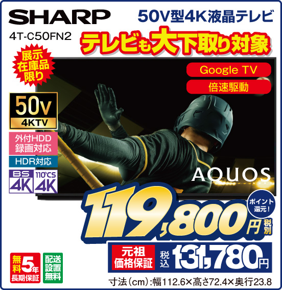 50V型4K液晶テレビ SHARP 4T-C50FN2 AQUOS 展示在庫品限り テレビも大下取り対象 Google TV 倍速駆動 50v4KTV 外付HDD録画対応 HDR対応 BS4K 110°CS4K 無料5年長期保証 配送設置無料 税別119,800円 元祖価格保証 税込131,780円 ポイント還元！ 寸法（cm）：幅112.6×高さ72.4×奥行23.8