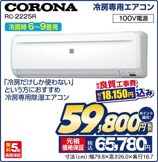 冷房専用エアコン CORONA RC-2225R 冷房時 6～9畳用 「冷房だけしか使わない」という方におすすめ 冷房専用除湿エアコン 100V電源 無料5年長期保証 標準良質工事費 税込18,150円込み ⇒ 税別59,800円 元祖価格保証 税込65,780円 ポイント還元！ 寸法（cm）：幅79.8×高さ26.0×奥行16.7