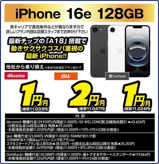 iPhone 16e 128GB 最新チップの「A18」搭載で動きサクサクコスパ重視の最新iPhone！！ 各キャリアで適用条件などが異なりますので詳しいプラン内容は店頭スタッフまでお声がけ下さい 他社から乗り換え ※各社当社指定プラン加入で docomo 1円／月（実質11,033円） au 2円／月（実質11,047円） SoftBank 1円／月（実質11,024円）