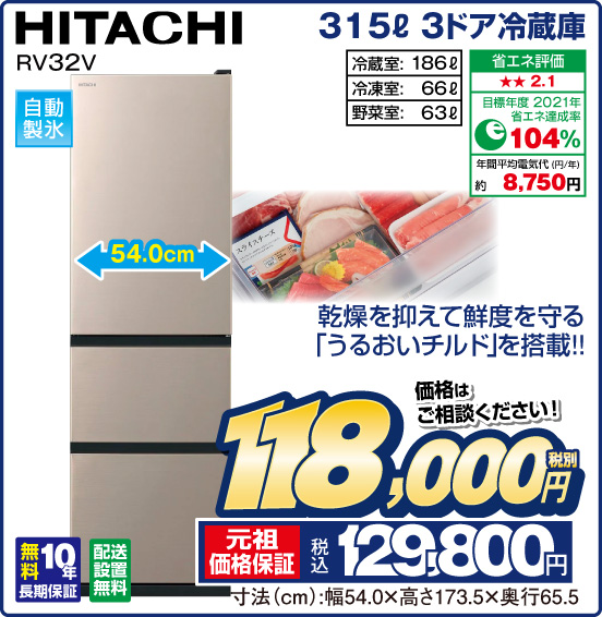315L 3ドア冷蔵庫 HITACHI RV32V 乾燥を抑えて鮮度を守る「うるおいチルド」を搭載！！ 自動製氷 冷蔵室：186L 冷凍室：66L 野菜室：63L 省エネ評価：★★2.1 目標年度2021年 省エネ達成率104％ 年間平均電気代（円／年）約8,750円 無料10年長期保証 配送設置無料 価格はご相談ください！ 税別118,000円 元祖価格保証 税込129,800円 寸法（cm）：幅54.0×高さ173.5×奥行65.5