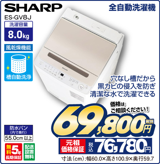 全自動洗濯機 SHARP ES-GV8J 穴なし槽だから黒カビの侵入を防ぎ清潔な水で洗濯できる 洗濯容量8.0kg 風乾燥機能 槽自動洗浄 防水バン（内寸奥行）55.0cm以上 無料5年長期保証 配送設置無料 価格はご相談ください！ 税別69,800円 元祖価格保証 税込76,780円 寸法（cm）：幅60.0×高さ100.9×奥行59.7