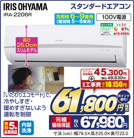 スタンダードエアコン IRIS OHYAMA IRA-2206R 冷房時 6～9畳用（暖房時 5～6畳用） 「いたわりエコモード」で、冷やしすぎ・暖めすぎないよう運転を制御 高さ25.0cmスリムモデル 100V電源 省エネ評価：★★2.0 目標年度2027年 省エネ達成率87％ 年間平均電気代（円／年）約19,400円 無料5年長期保証 内部洗浄 エアコン本体 税別45,300円（税込49,830円） ＋ 標準工事費 税込18,150円 ⇒ 税別61,800円 元祖価格保証 税込67,980円 ポイント還元！ 寸法（cm）：幅79.5×高さ25.0×奥行23.0