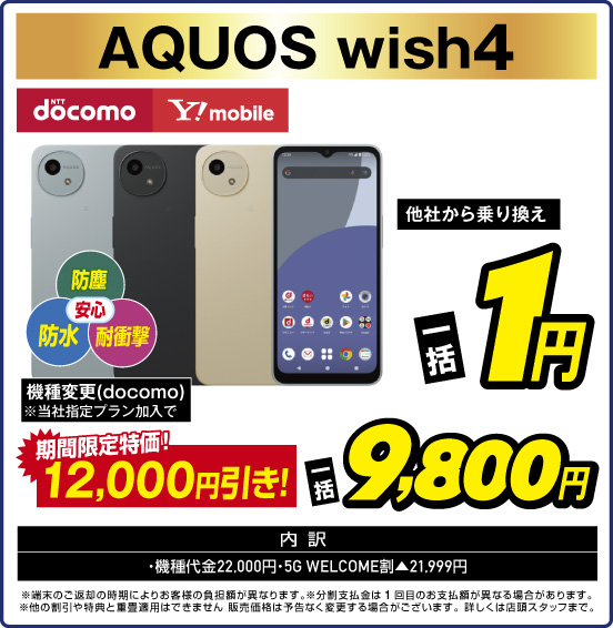 AQUOS wish4 防塵 防水 耐衝撃 安心 NTTdocomo Y！mobile 他社から乗り換え 一括1円 機種変更（docomo）※当社指定プラン加入で 期間限定特価！ 12,000円引き！ 一括9,800円 内訳：・機種代金22,000円 ・5GWELCOME割▲21,999円 ※端末のご返却の時期によりお客様の負担額が異なります。 ※分割支払金は1回目のお支払額が異なる場合があります。 ※他の割引や特典と重畳適用はできません。販売価格は予告なく変更する場合がございます。詳しくは店頭スタッフまで。