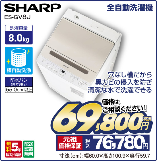 全自動洗濯機 SHARP ES-GV8J 穴なし槽だから黒カビの侵入を防ぎ清潔な水で洗濯できる 洗濯容量8.0kg 槽自動洗浄 防水パン（内寸奥行）55.0cm以上 無料5年長期保証 配送設置無料 価格はご相談ください！ 税別69,800円 元祖価格保証 税込76,780円 寸法（cm）：幅60.0×高さ100.9×奥行59.7