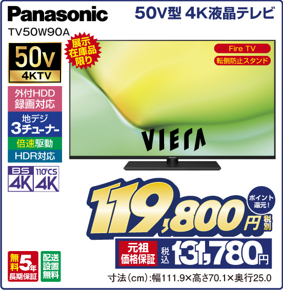 50V型 4K液晶テレビ Panasonic VIERA TV50W90A 展示在庫品限り FireTV 転倒防止スタンド 50v4KTV 外付HDD録画対応 地デジ3チューナー 倍速駆動 HDR対応 BS4K 110°CS4K 税別119,800円 元祖価格保証 税込131,780円 ポイント還元！ 寸法（cm）：幅111.9×高さ70.1×奥行25.0
