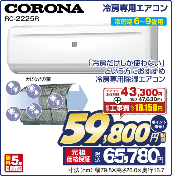 冷房専用エアコン CORONA RC-2225R 冷房時 6〜9畳用 「冷房だけしか使わない」という方におすすめ 冷房専用除湿エアコン 無料5年長期保証 エアコン本体 税別43,300円（税込47,630円） ＋ 標準工事費 税込18,150円 ⇒ 税別59,800円 元祖価格保証 税込65,780円 ポイント還元！ 寸法（cm）：幅79.8×高さ26.0×奥行16.7