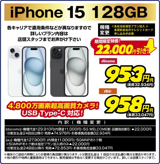iPhone 15 128GB 4,800万画素超高画質カメラ！ USB Type-C対応！ 各キャリアで適用条件などが異なりますので詳しいプラン内容は店頭スタッフまでお声がけ下さい 機種変更 ※各社当社指定プラン加入＋各契約会社のクレジットカード申し込みが必要 期間限定特価！ 22,000円引き！ NTTdocomo 953円／月（実質32,934円） au 958円／月（実質33,047円） 内訳（機種変更） 【docomo】 ・機種代金129,910円（内頭金11,000円） ・5G WELCOME割 店舗独自割引 ▲22,000円 ・分割支払金24回目以降の免除▲74,976円 ・お客様負担金額32,934円 【au】 ・機種代金127,900円（内頭金11,000円）・5GMNPおトク割 ・5GMNPおトク割は指定プラン加入時のみ▲22,000円 ・分割支払金24回目以降の免除▲72,853円 ・お客様負担金額33,047円  ※端末のご返却の時期によりお客様の負担額が異なります。 ※分割支払金は1回目のお支払額が異なる場合があります。 ※他の割引や特典と重畳適用はできません。販売価格は予告なく変更する場合がございます。詳しくは店頭スタッフまで。