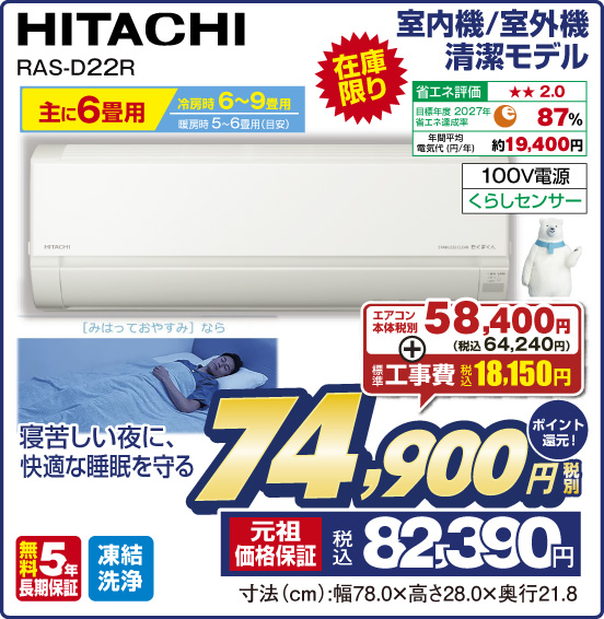 室内機／室外機 清潔モデル HITACHI RAS-D22R 主に6畳用 冷房時6〜9畳用 暖房時5〜6畳用（目安） 在庫限り 寝苦しい夜に、快適な睡眠を守る 省エネ評価：★★2.0 目標年度2027年 省エネ達成率87％ 年間平均電気代（円／年）約19,400円 100V電源 くらしセンサー 無料5年長期保証 凍結洗浄 エアコン本体 税別58,400円（税込64,240円） ＋標準工事費 税込18,150円 ⇒ 税別74,900円 元祖価格保証 税込82,390円 ポイント還元！ 寸法（cm）：幅78.0×高さ28.0×奥行21.8