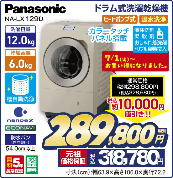 ドラム式洗濯乾燥機 Panasonic NA-LX129D カラータッチパネル搭載 洗濯容量12.0kg 乾燥容量6.0kg 槽自動洗浄 nanoe X ECONAVI 防水パン（内寸奥行）54.0cm以上 無料5年長期保証 配送設置無料 ヒートポンプ式 温水洗浄 液体洗剤 柔軟剤 おしゃれ着洗剤 トリプル自動投入 7／1（火）～お買い得になりました。 ⇒ 通常価格 税別298,800円（税込328,680円） ⇒ 税込 約10,000円値引き！！ ⇒ 税別289,800円 元祖価格保証 税込318,780円 寸法（cm）：幅63.9×高さ106.0×奥行72.2