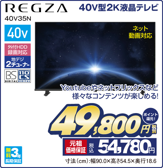 40V型2K液晶テレビ REGZA 40V35N Youtubeやネットフリックスなど様々なコンテンツが楽しめる！ ネット動画対応 40v 外付HDD録画対応 地デジ2チューナー BS DIGITAL 110°CS DIGITAL 無料3年長期保証 税別49,800円  元祖価格保証 税込54,780円 ポイント還元！ 寸法（cm）：幅90.0×高さ54.5×奥行18.6