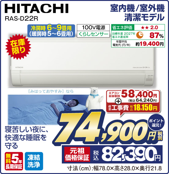 室内機／室外機 清潔モデル HITACHI RAS-D22R 冷房時 6〜9畳用（暖房時5〜6畳用） 在庫限り 寝苦しい夜に、快適な睡眠を守る 100V電源 くらしセンサー 省エネ評価：★★2.0 目標年度2027年 省エネ達成率87％ 年間平均電気代（円／年）約19,400円 無料5年保証 凍結洗浄 エアコン本体 税別58,400円（税込64,240円） ＋ 標準工事費 税込18,150円 ⇒ 税別74,900円 元祖価格保証 税込82,390円 ポイント還元！ 寸法（cm）：幅78.0×高さ28.0×奥行21.8