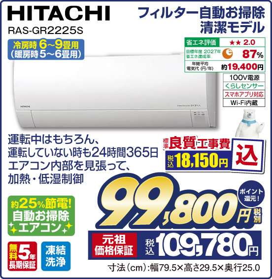 フィルター自動お掃除清潔モデル HITACHI RAS-GR2225S 冷房時 6〜9畳用（暖房時5〜6畳用） 運転中はもちろん、運転していない時も24時間365日エアコン内部を見張って、加熱・低湿制御 約25%節電！ 自動お掃除エアコン 省エネ評価：★★2.0 目標年度2027年 省エネ達成率87％ 年間平均電気代（円／年）約19,400円 100V電源 くらしセンサー スマホアプリ対応 Wi-Fi内蔵 無料5年長期保証 凍結洗浄 標準良質工事費 税込18,150円込 ⇒ 税別99,800円 元祖価格保証 税込109,780円 ポイント還元！ 寸法（cm）：幅79.5×高さ29.5×奥行25.0