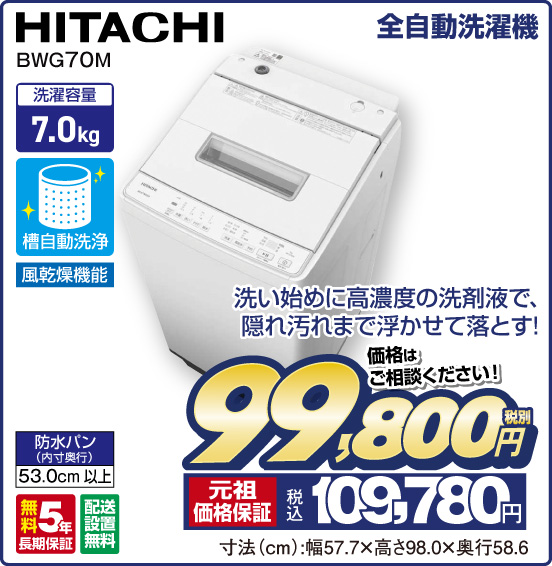 全自動洗濯機 HITACHI BWG70M 洗い始めに高濃度の洗剤液で、隠れ汚れまで浮かせて落とす！ 洗濯容量7.0kg 槽自動洗浄 風乾燥機能 防水パン（内寸奥行）53.0cm以上 無料5年長期保証 配送設置無料 価格はご相談ください！ 税別99,800円 元祖価格保証 税込109,780円 寸法（cm）：幅57.7×高さ98.0×奥行58.6