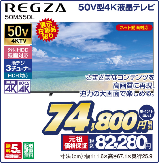 50V型4K液晶テレビ REGZA 50M550L 展示在庫品限り さまざまなコンテンツを高画質に再現、迫力の大画面で楽しめる。 ネット動画対応 50v4KTV 外付HDD録画対応 地デジ3チューナー HDR対応 BS4K 110°CS4K 無料5年長期保証 配送設置無料 税別74,800円 元祖価格保証 税込82,280円 ポイント還元！ 寸法（cm）：幅111.6×高さ67.1×奥行25.9
