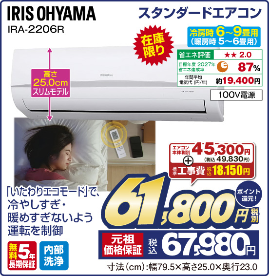 スタンダードエアコン IRIS OHYAMA IRA-2206R 冷房時6~9畳用（暖房時 5～6畳用） 在庫限り 「いたわりエコモード」で、冷やしすぎ・暖めすぎないよう運転を制御 高さ25.0cmスリムモデル 省エネ評価：★★2.0 目標年度2027年 省エネ達成率87％ 年間平均電気代（円／年）約19,400円 100V電源 無料5年長期保証 内部洗浄 エアコン本体 税別45,300円（税込49,830円） ＋ 標準工事費 税込18,150円 ⇒ 税別61,800円 元祖価格保証 税込67,980円 ポイント還元！ 寸法（cm）：幅79.5×高さ25.0×奥行23.0