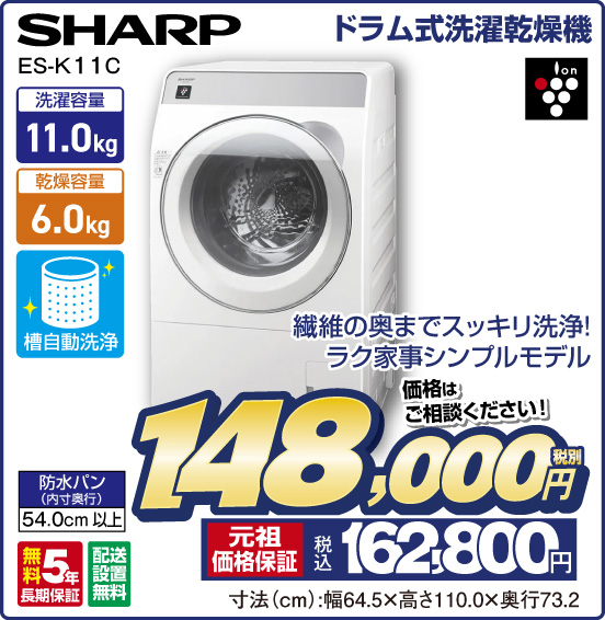 ドラム式洗濯乾燥機 SHARP ES-K 11C 繊維の奥までスッキリ洗浄！ ラク家事シンプルモデル 洗濯容量11.0kg 乾燥容量6.0kg 槽自動洗浄 防水パン（内寸奥行）54.0cm以上 無料5年長期保証 配送設置無料 ion 価格はご相談ください！ 税別148,000円 元祖価格保証 税込162,800円 寸法（cm）：幅64.5×高さ110.0×奥行73.2