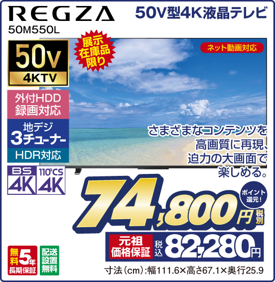 50V型4K液晶テレビ REGZA 50M550L 展示在庫品限り ネット動画対応 さまざまなコンテンツを高画質に再現、迫力の大画面で楽しめる。 50v4KTV 外付HDD録画対応 地デジ3チューナー HDR対応 BS4K 110°CS4K 無料5年長期保証 配送設置無料 税別74,800円 元祖価格保証 税込82,280円 ポイント還元！ 寸法（cm）：幅111.6×高さ67.1×奥行25.9