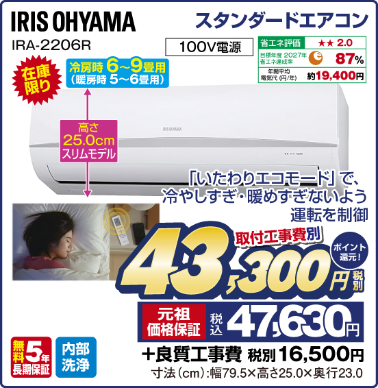 スタンダードエアコン IRIS OHYAMA IRA-2206R 冷房時 6～9畳用（暖房時 5～6畳用） 在庫限り 「いたわりエコモード」で、冷やしすぎ・暖めすぎないよう運転を制御 高さ25.0cmスリムモデル 100V電源 省エネ評価：★★2.0 目標年度2027年 省エネ達成率87％ 年間平均電気代（円／年）約19,400円 無料5年長期保証 内部洗浄 取付工事費別 税別43,300円 元祖価格保証 税込47,630円 ポイント還元！ ＋良質工事費 税別16,500円 寸法（cm）：幅79.5×高さ25.0×奥行23.0
