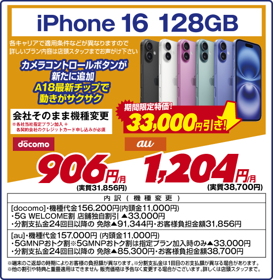iPhone 16 128GB カメラコントロールボタンが新たに追加 A18最新チップで動きがサクサク 各キャリアで適用条件などが異なりますので詳しいブラン内容は店頭スタッフまでお声がけ下さい 会社そのまま機種変更 ※各社当社指定プラン加入+各契約会社のクレジットカード申し込みが必須 期間限定特価！ 33,000円引き！ NTTdocomo 906円／月（実質31,856円） au 1,204円／月（実質38,700円） 内訳（機種変更） ［docomo］・機種代金156,200円（内頭金11,000円） ・5G WELCOME割 店舗独自割引▲33,000円 ・分割支払金24回目以降の免除▲91,344円・お客様負担金額31,856円 ［aul］・機種代金157,000円（内頭金11,000円） ・5GMNPおトク割 ※5GMNPおトク割は指定プラン加入時のみ▲33,000円 ・分割支払金24回目以降の免除▲85,300円 ・お客様負担金額38,700円 ※端末のご返却の時期によりお客様の負担額が異なります。 ※分割支払金は1回目のお支払額が異なる場合があります。 ※他の割引や特典と重畳適用はできません販売価格は予告なく変更する場合がございます。詳しくは店頭スタッフまで。