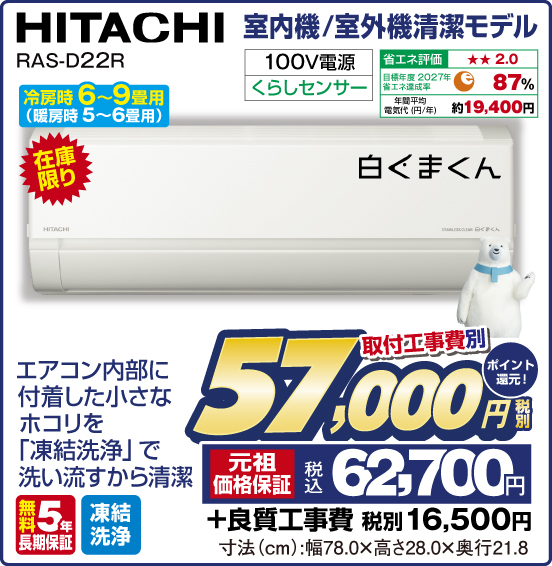 室内機／室外機清潔モデル HITACHI RAS-D22R白くまくん 冷房時6〜9畳用（暖房時 5〜6畳用） 在庫限り エアコン内部に付着した小さなホコリを「凍結洗浄」で洗い流すから清潔 100V電源 くらしセンサー 省エネ評価：★★2.0 目標年度2027年 省エネ達成率87％ 年間平均電気代（円／年）約19,400円 無料5年長期保証 凍結洗浄 取付工事費別 税別57,000円 元祖価格保証 税込62,700円 ポイント還元！ ＋良質工事費 税別16,500円 寸法（cm）：幅78.0×高さ28.0×奥行21.8