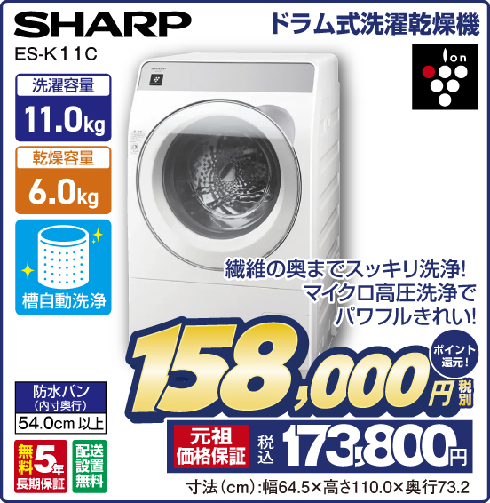 ドラム式洗濯乾燥機 SHARP ES-K11C 繊維の奥までスッキリ洗浄！ マイクロ高圧洗浄でパワフルきれい！ 洗濯容量11.0kg 乾燥容量6.0kg 槽自動洗浄 防水パン（内寸奥行）54.0cm以上 ion 無料5年長期保証 配送設置無料 税別158,000円 元祖価格保証 税込173,800円 ポイント還元！ 寸法（cm）：幅64.5×高さ110.0×奥行73.2