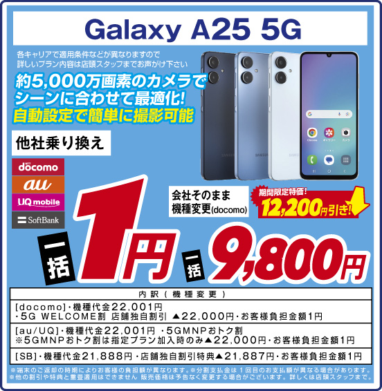 Galaxy A25 5G 約5,000万画素のカメラでシーンに合わせて最適化！ 自動設定で簡単に撮影可能 各キャリアで適用条件などが異なりますので詳しいプラン内容は店頭スタッフまでお声がけ下さい 他社乗り換え NTTdocomo au UQmobile SoftBank 一括1円 会社そのまま機種変更（docomo） 期間限定特価！ 12,200円引き！ 一括9,800円