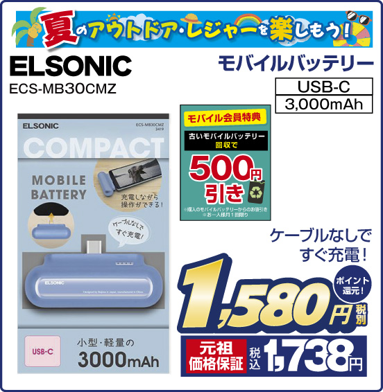 夏のアウトドア・レジャーを楽しもう！ モバイルバッテリー ELSONIC ECS-MB30CMZ ケーブルなしですぐ充電！ 税別1,580円 元祖価格保証 税込1,738円 ポイント還元！ モバイル会員様特典 古いモバイルバッテリー回収で 500円引き ※購入のモバイルバッテリーからお値引き ※お一人様月1回限り