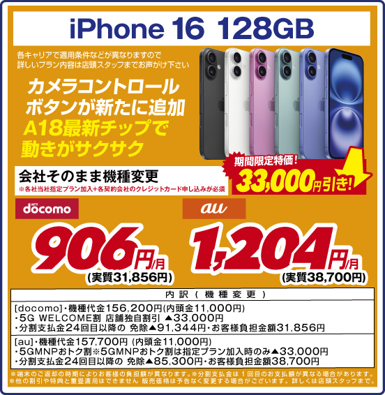 iPhone 16 128GB カメラコントロールボタンが新たに追加 A18最新チップで動きがサクサク 各キャリアで適用条件などが異なりますので詳しいプラン内容は店頭スタッフまでお声がけ下さい 会社そのまま機種変更 ※各社当社指定プラン加入+各契約会社のクレジットカード申し込みが必須 期間限定特価！ 33,000円引き！ NTTdocomo 906円／月（実質31,856円） au 1,204円／月（実質38,700円）