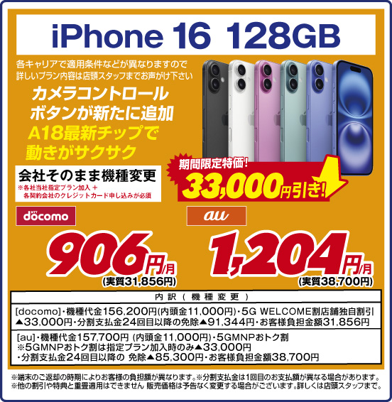 iPhone 16 128GB カメラコントロールボタンが新たに追加A18最新チップで動きがサクサク 各キャリアで適用条件などが異なりますので詳しいプラン内容は店頭スタッフまでお声がけ下さい 会社そのまま機種変更 ※各社当社指定プラン加入＋各契約会社のクレジットカード申し込みが必須 期間限定特価！ 33,000円引き！ NTTdocomo 906円／月（実質31,856円） au 1,204円／月（実質38,700円） 内訳（機種変更）：［docomo］ ・機種代金156,200円（内頭金11,000円） ・5G WELCOME割 店舗独自割引▲33,000円 ・分割支払金24回目以降の免除▲91,344円 ・お客様負担金額31,856 ［au］ ・機種代金157,700円（内頭金11,000円） ・5GMNPおトク割 ※5GMNPおトク割は指定プラン加入時のみ▲33,000円 ・分割支払金24回目以降の免除▲85,300円 ・お客様負担金額38,700円 ※端末のご返却の時期によりお客様の負担額が異なります。 ※分割支払金は1回目のお支払額が異なる場合があります。 ※他の割引や特典と重畳適用はできません。販売価格は予告なく変更する場合がございます。詳しくは店頭スタッフまで