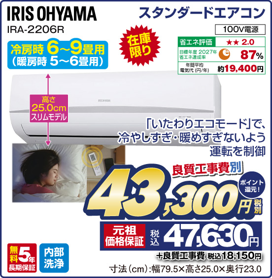 スタンダードエアコン IRIS OHYAMA IRA-2206R 冷房時 6〜9畳用（暖房時 5～6畳用） 在庫限り 「いたわりエコモード」で、冷やしすぎ・暖めすぎないよう運転を制御 高さ25.0cmスリムモデル 100V電源 省エネ評価：★★2.0 目標年度2027年 省エネ達成率87％ 年間平均電気代（円／年）約19,400円 無料5年長期保証 内部洗浄 良質工事費別 税別43,300円 元祖価格保証 税込47,630円 ポイント還元！ ＋良質工事費 税込18,150円 寸法（cm）：幅79.5×高さ25.0×奥行23.0