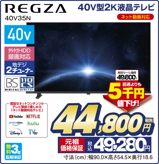 40V型2K液晶テレビ REGZA 40V35N ネット動画対応 40v 外付HDD録画対応 地デジ2チューナー BS DIGITAL 110°CS DIGITAL 豊富なネットコンテンツがテレビ単体で楽しめる「ネット動画対応テレビ」 YouTube NETFLIX prime video hulu Disney＋ TVer 税別セール価格49,800円 ⇒ 前週よりも5千円値下げ！ ⇒ 税別44,800円 元祖価格保証 税込49,280円 寸法（cm）：幅90.0×高さ54.5×奥行18.6