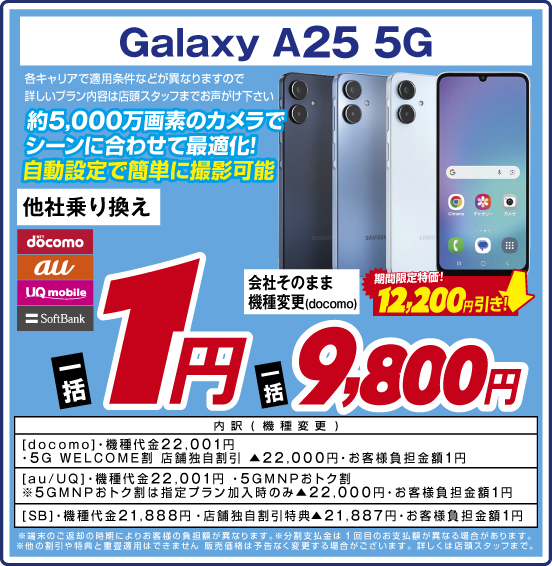 Galaxy A25 5G 約5,000万画素のカメラでシーンに合わせて最適化！ 自動設定で簡単に撮影可能 各キャリアで適用条件などが異なりますので詳しいプラン内容は店頭スタッフまでお声がけ下さい 他社乗り換え NTTdocomo au UQmobile SoftBank 一括1円 会社そのまま機種変更（docomo） 期間限定特価！ 12,200円引き！ 一括9,800円 内訳（機種変更）：［docomo］・機種代金22,001円 ・5G WELCOME割 店舗独自割引▲22,000円 ・お客様負担金額1円 ［au／UQ］・機種代金22,001円 ・5GMNPおトク割 ※5GMNPおトク割は指定プラン加入時のみ▲22,000円 ・お客様負担金額1円 ［SB］・機種代金21,888円 ・店舗独自割引特典▲21,887円 ・お客様負担金額1円  ・端末のご返却の時期によりお客様の負担額が異なります。 ※分割支払金は1回目のお支払額が異なる場合があります。 ・他の割引や特典と重畳週用はできません。販売価格は予告なく変更する場合がございます。詳しくは店頭スタッフまで。