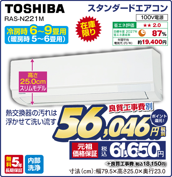 スタンダードエアコン TOSHIBA RAS-N221M 冷房時6〜9畳用（暖房時5〜6畳用） 在庫限り 熱交換器の汚れは浮かせて洗い流す 高さ25.0cmスリムモデル 100V電源 省エネ評価：★★2.0 目標年度2027年 省エネ達成率87％ 年間平均電気代（円／年）約19,400円 無料5年長期保証 内部洗浄 良質工事費別 税別56,046円 元祖価格保証 税込61,650円 ポイント還元！ ＋良質工事費 税込18,150円 寸法（cm）：幅79.5×高さ25.0×奥行23.0