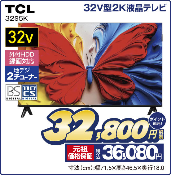 32V型2K液晶テレビ TCL 32S5K 32v 外付HDD録画対応 地デジ2チューナー BS DIGITAL 110°CS DIGITAL 税別32,800円 元祖価格保証 税込36,080円 ポイント還元！ 寸法（cm）：幅71.5×高さ46.5×奥行18.0