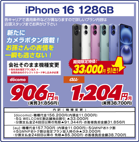 iPhone 16 128GB 新たにカメラボタン搭載！ お孫さんの表情を一瞬も逃さない！ 各キャリアで適用条件などが異なりますので詳しいプラン内容は店頭スタッフまでお声がけ下さい 会社そのまま機種変更 ※各社当社指定プラン加入＋各契約会社のクレジットカード申し込みが必須 期間限定特価！ 33,000円引き！ NTTdocomo 906円／月（実質31,856円） au 1,204円／月（実質38,700円） 内訳（機種変更） ［docomo］・機種代金156,200円(内頭金11,000円) ・5G WELCOME割 店舗独自割引 ▲33,000円 ・分割支払金24回目以降の免除▲91,344円 ・お客様負担金額31,856円 ［au］・機種代金157,700円（内頭金11,000円） ・5GMNPおトク割 ※5GMNPおトク割は指定プラン加入時のみ▲33,000円 ・分割支払金24回目以降の免除▲85,300円 ・お客様負担金額38,700円